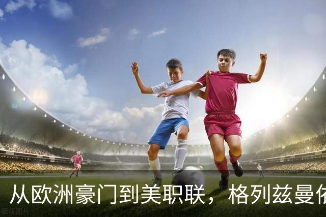 从欧洲豪门到美职联，格列兹曼依旧闪耀